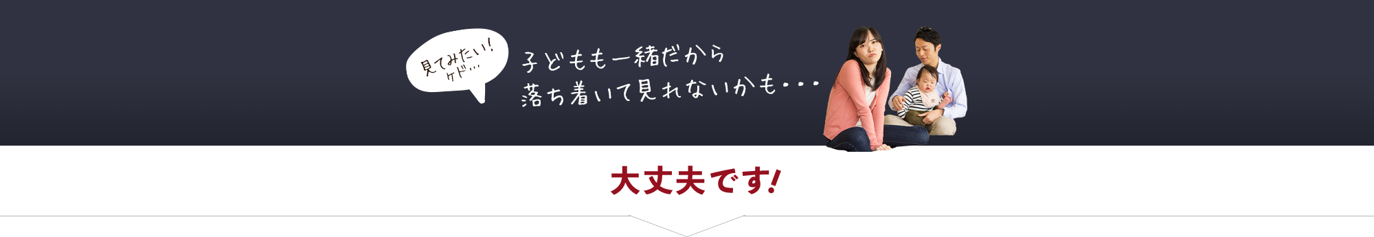 見てみたい！ケド… 子どもも一緒だから落ち着いて見れないかも・・・ 大丈夫です！