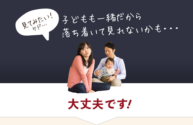 見てみたい！ケド… 子どもも一緒だから落ち着いて見れないかも・・・ 大丈夫です！