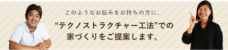 このようなお悩みをお持ちの方に、“テクノストラクチャー工法”での家づくりをご提案します。