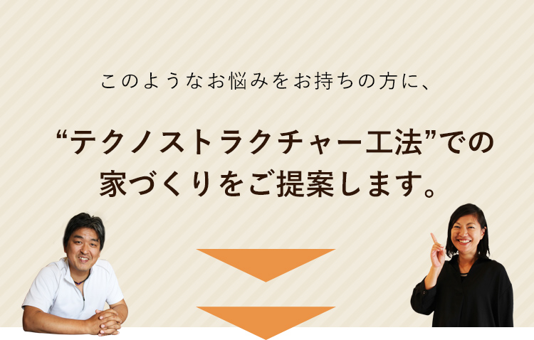 このようなお悩みをお持ちの方に、“テクノストラクチャー工法”での家づくりをご提案します。